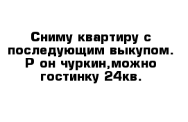 Сниму квартиру с последующим выкупом. Р-он чуркин,можно гостинку 24кв.